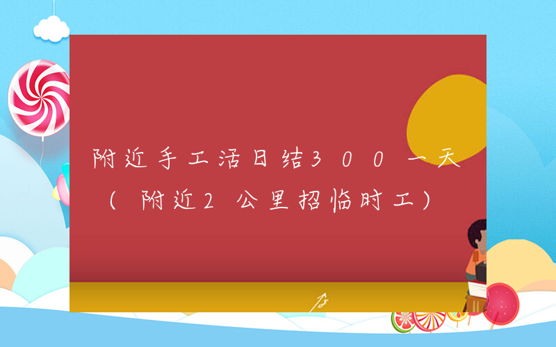 附近手工活日结300一天 (附近2公里招临时工)